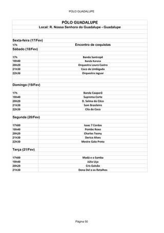 POLO GUADALUPE



                               PÓLO GUADALUPE
                  Local: R. Nossa Senhora do Guadalupe - Guadalupe


Sexta-feira (17/Fev)
17h                                    Encontro de coquistas
Sábado (18/Fev)

17h                                         Banda Santropê
18h40                                        Banda Karona
20h20                                    Orquestra Louro Castro
21h30                                      Coco de Umbigada
22h30                                       Orquestra Jaguar


Domingo (19/Fev)

17h                                         Banda Caaporã
18h40                                       Suprema Corte
20h20                                      D. Selma do Côco
21h30                                       Som Brasileiro
22h30                                         Cila do Coco

Segunda (20/Fev)

17h00                                       Isaac 7 Cordas
18h40                                        Pombo Roxo
20h20                                       Charles Teony
21h30                                        Derico Alves
22h30                                      Mestre Galo Preto

Terça (21/Fev)

17h00                                      Madá e o Samba
18h40                                          Júlio Uça
20h20                                         Cris Galvão
21h30                                    Dona Del e os Retalhos




                                       Página 50
 