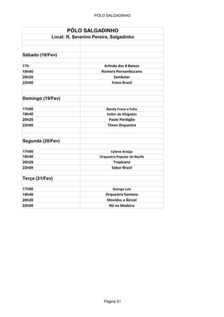 PÓLO SALGADINHO



                    PÓLO SALGADINHO
             Local: R. Severino Pereira, Salgadinho


Sábado (18/Fev)

17h                                  Arlindo dos 8 Baixos
18h40                               Romero Pernambucano
20h20                                      Sambstar
22h00                                     Frevo Brasil


Domingo (19/Fev)

17h00                                  Banda Frevo e Folia
18h40                                  Valter de Afogados
20h20                                   Paulo Perdigão
22h00                                  Times Orquestra


Segunda (20/Fev)

17h00                                    Cylene Araújo
18h40                              Orquestra Popular do Recife
20h20                                      Tropicana
22h00                                     Sabor Brasil

Terça (21/Fev)

17h00                                     George Luiz
18h40                                 Orquestra Santana
20h20                                 Movidos a Álcool
22h00                                  Nó na Madeira




                                     Página 51
 