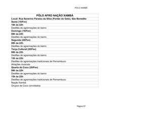 POLO XAMBÁ



                      PÓLO AFRO NAÇÃO XAMBÁ
Local: Rua Severino Paraiso da Silva (Portão do Gelo), São Benedito
Sexta (18/Fev)
18h às 22h
Desfiles de agremiações do bairro
Domingo (19/Fev)
08h às 22h
Desfiles de agremiações do bairro
Segunda (20/Fev)
08h às 22h
Desfiles de agremiações do bairro
Terça Cultural (20/Fev)
08h às 22h
Desfiles de agremiações do bairro
15h às 22h
Desfiles de agremiações tradicionais de Pernambuco
Atrações musicais
Quarta do Coco (20/Fev)
08h às 22h
Desfiles de agremiações do bairro
15h às 22h
Desfiles de agremiações tradicionais de Pernambuco
Nação Xambá
Grupos de Coco convidados




                                                          Página 57
 