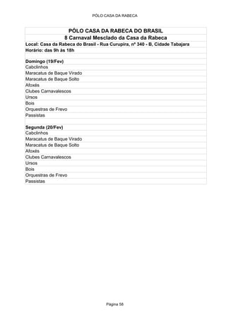 PÓLO CASA DA RABECA



                   PÓLO CASA DA RABECA DO BRASIL
                 8 Carnaval Mesclado da Casa da Rabeca
Local: Casa da Rabeca do Brasil - Rua Curupira, nº 340 - B, Cidade Tabajara
Horário: das 9h às 18h

Domingo (19/Fev)
Cabclinhos
Maracatus de Baque Virado
Maracatus de Baque Solto
Afoxés
Clubes Carnavalescos
Ursos
Bois
Orquestras de Frevo
Passistas

Segunda (20/Fev)
Cabclinhos
Maracatus de Baque Virado
Maracatus de Baque Solto
Afoxés
Clubes Carnavalescos
Ursos
Bois
Orquestras de Frevo
Passistas




                                    Página 58
 