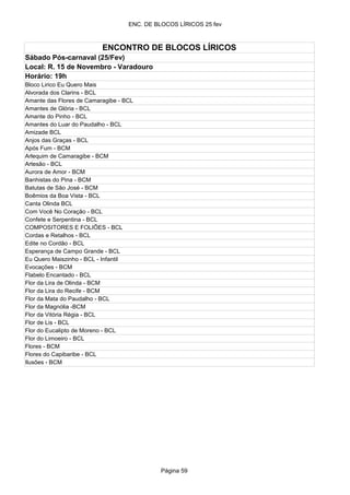 ENC. DE BLOCOS LÍRICOS 25 fev



                          ENCONTRO DE BLOCOS LÍRICOS
Sábado Pós-carnaval (25/Fev)
Local: R. 15 de Novembro - Varadouro
Horário: 19h
Bloco Lirico Eu Quero Mais
Alvorada dos Clarins - BCL
Amante das Flores de Camaragibe - BCL
Amantes de Glória - BCL
Amante do Pinho - BCL
Amantes do Luar do Paudalho - BCL
Amizade BCL
Anjos das Graças - BCL
Após Fum - BCM
Arlequim de Camaragibe - BCM
Artesão - BCL
Aurora de Amor - BCM
Banhistas do Pina - BCM
Batutas de São José - BCM
Boêmios da Boa Vista - BCL
Canta Olinda BCL
Com Você No Coração - BCL
Confete e Serpentina - BCL
COMPOSITORES E FOLIÕES - BCL
Cordas e Retalhos - BCL
Edite no Cordão - BCL
Esperança de Campo Grande - BCL
Eu Quero Maiszinho - BCL - Infantil
Evocações - BCM
Flabelo Encantado - BCL
Flor da Lira de Olinda - BCM
Flor da Lira do Recife - BCM
Flor da Mata do Paudalho - BCL
Flor da Magnólia -BCM
Flor da Vitória Régia - BCL
Flor de Lis - BCL
Flor do Eucalipto de Moreno - BCL
Flor do Limoeiro - BCL
Flores - BCM
Flores do Capibaribe - BCL
Ilusões - BCM




                                             Página 59
 