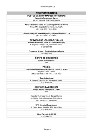 TELEFONES ÚTEIS



                 TELEFONES ÚTEIS
     POSTOS DE INFORMAÇÕES TURÍSTICAS
               Receptivo Turístico do Carmo
            Av. da Liberdade, S/N, Carmo, Olinda

  Aeroporto Internacional dos Guararapes Gilberto Freyre
        Praça. Min. Salgado Filho, Imbiribeira, Recife
                 (81) 3182-8299 / 3464-4188

Terminal Integrado de Passageiros (Estação Rodoviária) - TIP
                 (81) 3452-2680 / 3182-8291

         SERVIÇOS DE UTILIDADE PÚBLICA
      Achados e Perdidos (Sede da Guarda Municipal)
        R. Siqueira Campos, S/N, Varadouro, Olinda
                      (81) 3429-9768

       Transporte Urbano - Consórcio Grande Recife
                      0800-0810158

               CORPO DE BOMBEIROS
                    Corpo de Bombeiros
                            193

                         POLÍCIA
  Companhia Independente de Apoio ao Turista - CIATUR
                Praça do Carno, Carmo
        (81) 3439-9696 / 3181-3101 / 3439-9022

                      Guarda Municipal
         R. Siqueira Campos, S/N, Varadouro, Olinda
                       (81) 3429-9768

               EMERGÊNCIAS MÉDICAS
            Serviço Médico de Urgência - SAMU
                           192

         Hospital Centro de Saúde Barros Barreto
         Av. Doutor Justino Gonçalves , S/N - Carmo
                (81) 3305-1129 / 3305-1130

                 UPA - Hospital Tricentenário
          R. Farias Neves Sobrinho, 232, Bairro Novo
                        (81) 3429-2622

                  UPA - Perimetral - PE 15
                      (81) 3184-4303




                           Página 61
 