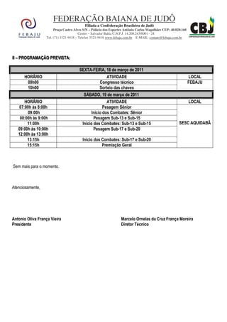 FEDERAÇÃO BAIANA DE JUDÔ
                                           Filiada a Confederação Brasileira de Judô
                       Praça Castro Alves S/N – Palácio dos Esportes Antônio Carlos Magalhães CEP: 40.020.160
                                        Centro – Salvador Bahia C.N.P.J. 14.208.243/0001 - 24
                  Tel. (71) 3321-9418 – Telefax 3321-9416 www.febaju.com.br E-MAIL: contato@febaju.com.br




III – PROGRAMAÇÃO PREVIISTA::
    – PROGRAMAÇÃO PREV STA

                                       SEXTA-FEIRA, 18 de março de 2011
      HORÁRIO                                           ATIVIDADE                                               LOCAL
       09h00                                        Congresso técnico                                           FEBAJU
       10h00                                        Sorteio das chaves
                                          SÁBADO, 19 de março de 2011
       HORÁRIO                                          ATIVIDADE                                               LOCAL
    07:00h às 8:00h                                   Pesagem Sênior
        09:00h                                 Inicio dos Combates: Sênior
    08:00h às 9:00h                             Pesagem Sub-13 e Sub-15
        11:00h                           Inicio dos Combates: Sub-13 e Sub-15                           SESC AQUIDABÃ
   09:00h às 10:00h                             Pesagem Sub-17 e Sub-20
   12:00h às 13:00h
        13:15h                           Inicio dos Combates: Sub-17 e Sub-20
        15:15h                                      Premiação Geral



Sem mais para o momento.



Atenciosamente,




Antonio Oliva França Vieira                                       Marcelo Ornelas da Cruz França Moreira
Presidente                                                        Diretor Técnico
 