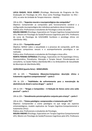 LAYLA RAQUEL SILVA GOMES (Psicóloga, Mestranda do Programa de Pós-
Graduação em Psicologia da UFU. Atua como Psicóloga Hospitalar no HCU -
UFU, no setor de Unidade de Terapia Intensiva – Adulto).
19h às 22h – “Aspectos neurais e neuropsicológicos das compulsões”
Objetivo: Compreender as compulsões pelo funcionamento cerebral e a
configuração neuropsicológica dos indivíduos portadores desse transtorno.
Público-alvo: Profissionais e estudantes de Psicologia e áreas da saúde.
MAURA RIBEIRO (Psicóloga, Especialista em Terapia Cognitivo-Comportamental
UFU, Mestre em Psicologia da Saúde/Processos Cognitivos pela UFU. Professora
do curso de Psicologia do ILES/ULBRA Itumbiara e psicóloga clínica em
Uberlândia- MG).
19h às 22h – “Compulsão sexual”
Objetivo: Refletir sobre a sexualidade e o processo de compulsão, perfil dos
indivíduos compulsivos sexuais e o acompanhamento psicológico a ser
realizado.
Público-alvo: Profissionais e estudantes de Psicologia e áreas afins.
MARTA PEREIRA ESPÍNDOLA (Psicóloga, Especialista em Psicopatologia Clínica,
Psicossomática, Psicodrama, Educação e Terapia Sexual. Psicoterapeuta em
consultório, na Saúde Pública Uberlândia-MG e no Ambulatório de Sexualidade
do Município de Uberlândia-MG).
14/05/2014 (quarta-feira) – MINICURSOS:
19h às 22h – “Transtorno Obsessivo-Compulsivo: descrição clínica e
tratamento cognitivo-comportamental” – parte 2
19h às 22h – “Habilidades de enfrentamento para a manutenção da
abstinência de álcool e outras drogas” – parte 2
19h às 22h – “Drogas e Compulsões – A Redução de Danos como uma saída
possível” – parte 2
19h às 22h – “Atendimento psicoterapêutico conjunto pais-criança” – parte 2
19h às 22h – “Ciúme patológico: compreensões e tratamento pela TCC”
Objetivo: Compreender o ciúme patológico no que tange aos aspectos
sintomatológicos, modelo explicativo da Terapia Cognitivo-Comportamental e
tratamento clínico.
Público-alvo: Profissionais e estudantes de Psicologia.
MAURA RIBEIRO (Psicóloga, Especialista em Terapia Cognitivo-Comportamental
UFU, Mestre em Psicologia da Saúde/Processos Cognitivos pela UFU. Professora
 