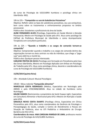 do curso de Psicologia do ILES/ULBRA Itumbiara e psicóloga clínica em
Uberlândia- MG).
19h às 22h – “Compulsão e o uso de Substâncias Psicoativas”
Objetivo: Refletir sobre os tipos de substâncias psicoativas, seu uso compulsivo,
bem como sobre os tratamentos e enfrentamentos propostos no âmbito
psicossocial.
Público-alvo: Estudantes e profissionais da área da Saúde.
ALINE FERNANDES ALVES (Psicóloga, Especialista em Saúde Mental e Atenção
Psicossocial, Mestre em Psicologia da Saúde pela UFU. Atua como psicóloga do
CAPSad da Prefeitura Municipal de Uberlândia e como Acompanhante
Terapêutica em consultório particular).
19h às 22h – “Quando o trabalho e os cargos de comando tornam-se
compulsão”
Objetivo: Compreender quando o trabalho e os cargos de comando dentro das
organizações tornam-se alvos centrais na vida do indivíduo, que chega a “jogar
sujo” para obtê-los e mantê-los.
Público-alvo: Qualquer pessoa interessada.
CARLIENE FREITAS DA SILVA (Psicóloga com formação em Psicodrama pela Casa
das Cenas Uberlândia, Mestre em Psicologia Aplicada com ênfase em Psicologia
do Trabalho pela UFU. Atua como psicóloga clínica, docente e coordenadora do
curso de Psicologia do ILES/ULBRA Itumbiara).
15/05/2014 (quinta-feira):
19h – Atividade Cultural: Musical Psicológico
19h30 – Mesa-redonda “Compulsão alimentar”
MARCELLUS COSTA RODRIGUES (Médico, Especialista em Nutrologia pela
ABRAN e pelo CFM/AMB/ABRAN. Atua na cidade de Itumbiara como
Nutrólogo).
KALINE RAMOS (Nutricionista e proprietária da Santé Espaço Light, Especialista
em Consultoria Alimentar e Nutricional pela UFG e Mestre em Nutrição e Saúde
pela UFG).
GRACIELA NEVES COSTA DUARTE (Psicóloga clínica, Especialista em Clínica
Psicanalítica pela UFU, atua como coordenadora da Gerência de Psicologia e
Psicopedagogia da Saúde, compõe o Centro de Atendimento à Pessoa em
Situação de Violência, atua na UTI Pediátrica e Ambulatório de Cirurgia
Bariátrica do HCU-UFU).
Coordenadora da mesa: ANA CAROLINA RIMOLDI DE LIMA, professora mestre
do curso de Psicologia do ILES/ULBRA Itumbiara.
16/05/2014 (sexta-feira):
 