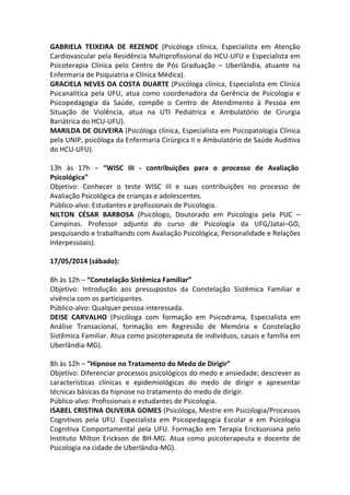GABRIELA TEIXEIRA DE REZENDE (Psicóloga clínica, Especialista em Atenção
Cardiovascular pela Residência Multiprofissional do HCU-UFU e Especialista em
Psicoterapia Clínica pelo Centro de Pós Graduação – Uberlândia, atuante na
Enfermaria de Psiquiatria e Clínica Médica).
GRACIELA NEVES DA COSTA DUARTE (Psicóloga clínica, Especialista em Clínica
Psicanalítica pela UFU, atua como coordenadora da Gerência de Psicologia e
Psicopedagogia da Saúde, compõe o Centro de Atendimento à Pessoa em
Situação de Violência, atua na UTI Pediátrica e Ambulatório de Cirurgia
Bariátrica do HCU-UFU).
MARILDA DE OLIVEIRA (Psicóloga clínica, Especialista em Psicopatologia Clínica
pela UNIP, psicóloga da Enfermaria Cirúrgica II e Ambulatório de Saúde Auditiva
do HCU-UFU).
13h às 17h – “WISC III - contribuições para o processo de Avaliação
Psicológica”
Objetivo: Conhecer o teste WISC III e suas contribuições no processo de
Avaliação Psicológica de crianças e adolescentes.
Público-alvo: Estudantes e profissionais de Psicologia.
NILTON CÉSAR BARBOSA (Psicólogo, Doutorado em Psicologia pela PUC –
Campinas. Professor adjunto do curso de Psicologia da UFG/Jataí–GO,
pesquisando e trabalhando com Avaliação Psicológica, Personalidade e Relações
Interpessoais).
17/05/2014 (sábado):
8h às 12h – “Constelação Sistêmica Familiar”
Objetivo: Introdução aos pressupostos da Constelação Sistêmica Familiar e
vivência com os participantes.
Público-alvo: Qualquer pessoa interessada.
DEISE CARVALHO (Psicóloga com formação em Psicodrama, Especialista em
Análise Transacional, formação em Regressão de Memória e Constelação
Sistêmica Familiar. Atua como psicoterapeuta de indivíduos, casais e família em
Uberlândia-MG).
8h às 12h – “Hipnose no Tratamento do Medo de Dirigir”
Objetivo: Diferenciar processos psicológicos do medo e ansiedade; descrever as
características clínicas e epidemiológicas do medo de dirigir e apresentar
técnicas básicas da hipnose no tratamento do medo de dirigir.
Público-alvo: Profissionais e estudantes de Psicologia.
ISABEL CRISTINA OLIVEIRA GOMES (Psicóloga, Mestre em Psicologia/Processos
Cognitivos pela UFU. Especialista em Psicopedagogia Escolar e em Psicologia
Cognitiva Comportamental pela UFU. Formação em Terapia Ericksoniana pelo
Instituto Milton Erickson de BH-MG. Atua como psicoterapeuta e docente de
Psicologia na cidade de Uberlândia-MG).
 