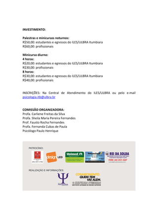 INVESTIMENTO:
Palestras e minicursos noturnos:
R$50,00: estudantes e egressos do ILES/ULBRA Itumbiara
R$60,00: profissionais
Minicurso diurno:
4 horas:
R$20,00: estudantes e egressos do ILES/ULBRA Itumbiara
R$30,00: profissionais
8 horas:
R$30,00: estudantes e egressos do ILES/ULBRA Itumbiara
R$40,00: profissionais
INSCRIÇÕES: Na Central de Atendimento do ILES/ULBRA ou pelo e-mail
psicologia.itb@ulbra.br
COMISSÃO ORGANIZADORA:
Profa. Carliene Freitas da Silva
Profa. Sheila Maria Pereira Fernandes
Prof. Fausto Rocha Fernandes
Profa. Fernanda Cubas de Paula
Psicólogo Paulo Henrique
 