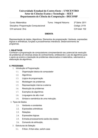 Universidade Estadual do Centro-Oeste – UNICENTRO
Setor de Ciências Exatas e Tecnologia – SEET
Departamento de Ciência da Computação - DECOMP
Curso: Matemática Turno: Integral/ Noturno 2ª Série: 2011
Disciplina: Programação Computacional Código: 2119
C/H semanal: 3h/a C/H total: 102
EMENTA
Representação de dados. Algoritmos. Elementos de programação: Variáveis, expressões
lógicas e aritméticas, funções e procedimentos interativos. Desenvolvimento de
programas.
I. OBJETIVOS
Conhecer a programação de computadores compreendendo seu potencial de resolução
de problemas em diversas áreas do conhecimento, enfatizando o uso de algoritmos para
o apoio ao ensino e resolução de problemas relacionados à matemática, valorizando a
elaboração de algoritmos.
II. PROGRAMA
 Introdução à Programação
 Organização básica do computador
 Algoritmos
 Lógica de programação
 Modelagem de problemas
 Representação interna e externa
 Resolução de problemas
 Exemplos de algoritmos
 Linguagens de alto nível
 Sintaxe e semântica de uma instrução.
 Tipos de Dados
 Variáveis e constantes
 Expressões aritméticas
 Relações
 Expressões lógicas
 Entrada-processamento-saída dos dados
 Comando de atribuição.
 Estruturas de Seleção
 If-then, if-then-else, switch-case
 