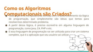 Como os Algoritmos
Computacionais são Criados?
● Todo algoritmo computacional começa com o desenvolvimento da lógica
de programação, que simplesmente são ideias que temos para
resolvermos determinado problema.
● A partir dessa lógica, é preciso escrevê-la em alguma linguagem de
programação, como Java, C#, PHP e etc.
● E essa linguagem de programação vai ser utilizada para criar um sistema
completo, que é a aplicação que seu usuário vai utilizar.
 
