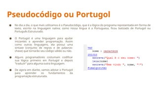 Pseudocódigo ou Portugol
● O Portugol é uma linguagem para ajudar
iniciantes a aprender programação. Assim
como outras linguagens, ela possui uma
sintaxe (conjunto de regras e de palavras-
chave) que tornarão seu código válido ou não.
● Alguns programadores costumam codificar
sua lógica primeiro em Portugol e depois
“traduzir” para alguma outra linguagem.
● De agora em diante, vamos adotar o Portugol
para aprender os fundamentos da
programação estruturada.
● No dia a dia, o que mais utilizamos é o Pseudocódigo, que é a lógica do programa representada em forma de
texto, escrito na linguagem nativa; como nossa língua é a Portuguesa, ficou batizado de Portugol ou
Português Estruturado.
 