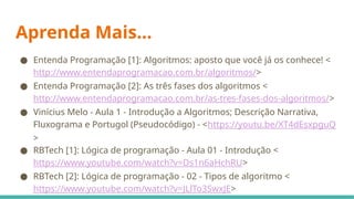 ● Entenda Programação [1]: Algoritmos: aposto que você já os conhece! <
http://www.entendaprogramacao.com.br/algoritmos/>
● Entenda Programação [2]: As três fases dos algoritmos <
http://www.entendaprogramacao.com.br/as-tres-fases-dos-algoritmos/>
● Vinícius Melo - Aula 1 - Introdução a Algoritmos; Descrição Narrativa,
Fluxograma e Portugol (Pseudocódigo) - <https://youtu.be/XT4dEsxpguQ
>
● RBTech [1]: Lógica de programação - Aula 01 - Introdução <
https://www.youtube.com/watch?v=Ds1n6aHchRU>
● RBTech [2]: Lógica de programação - 02 - Tipos de algoritmo <
https://www.youtube.com/watch?v=JLlTo3SwxJE>
Aprenda Mais...
 