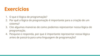 Exercícios
1. O que é lógica de programação?
2. Por quê a lógica de programação é importante para a criação de um
sistema?
3. Cite algumas maneiras de como podemos representar nossa lógica de
programação.
4. Pesquise e responda, por que é importante representar nossa lógica
antes de passá-la para uma linguagem de programação?
 