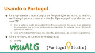 Usando o Portugol
● Para representar a nossa Lógica de Programação em texto, ou melhor,
em Portugol podemos usar um simples lápis e papel ou podemos usar
uma IDE.
○ IDE é a sigla em inglês para Ambiente de Desenvolvimento Integrado; é um programa
de computador que serve de apoio ao desenvolvimento de software com o objetivo de
agilizar este processo.
○ Entre as “facilidades” oferecidas pela IDE está a possibilidade de executar seu programa!
● Para o Portugol, as IDE mais conhecidas são:
○ VisuAlg;
○ Portugol Studio;
 