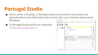 Portugol Studio
● Assim como o VisuAlg, o Portugol Studio é uma ótima ferramenta de
aprendizado e uma alternativa para quem não usa o sistema operacional
Windows.
● O Portugol Studio pode ser acessado:
< https://portugol.dev/ >
 