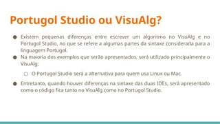 Portugol Studio ou VisuAlg?
● Existem pequenas diferenças entre escrever um algoritmo no VisuAlg e no
Portugol Studio, no que se refere a algumas partes da sintaxe considerada para a
linguagem Portugol.
● Na maioria dos exemplos que serão apresentados, será utilizado principalmente o
VisuAlg;
○ O Portugol Studio será a alternativa para quem usa Linux ou Mac.
● Entretanto, quando houver diferenças na sintaxe das duas IDEs, será apresentado
como o código fica tanto no VisuAlg como no Portugol Studio.
 