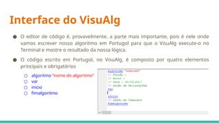 Interface do VisuAlg
● O editor de código é, provavelmente, a parte mais importante, pois é nele onde
vamos escrever nosso algoritmo em Portugol para que o VisuAlg execute-o no
Terminal e mostre o resultado da nossa lógica.
● O código escrito em Portugol, no VisuAlg, é composto por quatro elementos
principais e obrigatórios
○ algoritmo “nome do algoritmo”
○ var
○ inicio
○ fimalgoritmo
 