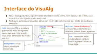 ● Todas essas palavras não podem estar escritas de outra forma, nem trocadas de ordem, caso
contrário nosso algoritmo não funcionará;
● Na figura, as linhas antecedidas por // (em verde) são comentários, que serão ignorados na
execução.
Interface do VisuAlg
algoritmo “nome do algoritmo” -
corresponde ao elemento que
antecede o nome do seu algoritmo
var - nessa área serão
declaradas as variáveis
que o algoritmo utilizará e
seus tipos;
inicio (sem acento) - é a palavra
que marca o início do algoritmo
(nossa lógica de programação
ficará entre o marcador de início e
o de fim);
fimalgoritmo - onde
nosso algoritmo é
encerrado;
 