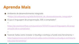 Aprenda Mais
● Ambiente de desenvolvimento integrado
<https://pt.wikipedia.org/wiki/Ambiente_de_desenvolvimento_integrado>
● O que é linguagem de programação, IDE e compilador?
<
https://pt.stackoverflow.com/questions/101691/o-que-é-linguagem-de-progr
amação-ide-e-compilador
>
● Tutorial: Saiba como instalar o VisuAlg e conheça a fundo esta ferramenta <
http://apexensino.com.br/tutorial-saiba-como-instalar-o-visualg-e-conheca-fu
ndo-esta-ferramenta/
 