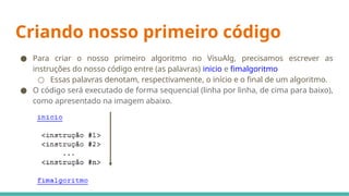 Criando nosso primeiro código
● Para criar o nosso primeiro algoritmo no VisuAlg, precisamos escrever as
instruções do nosso código entre (as palavras) inicio e fimalgoritmo
○ Essas palavras denotam, respectivamente, o início e o final de um algoritmo.
● O código será executado de forma sequencial (linha por linha, de cima para baixo),
como apresentado na imagem abaixo.
 