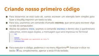 Criando nosso primeiro código
● Para testarmos se está tudo ok, vamos escrever um exemplo bem simples para
fazer o VisuAlg imprimir um texto na tela.
● Para isso, usaremos um comando chamado escreva, que serve para escrever algo
na tela do computador.
● Abaixo da palavra inicio, usamos o comando escreva e dentro dos () (parênteses)
colocamos, entre aspas duplas, a mensagem que será impressa no Terminal
● Para executar o código, podemos ir no menu Algoritmo Executar e clicar no
botão ou, simplesmente, apertar a tecla F9 do teclado.
 