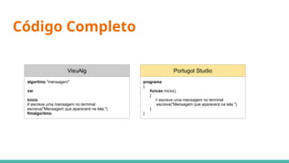 Código Completo
VisuAlg
algoritmo "mensagem"
var
inicio
// escreve uma mensagem no terminal
escreva("Mensagem que aparecerá na tela.")
fimalgoritmo
Portugol Studio
programa
{
funcao inicio()
{
// escreve uma mensagem no terminal
escreva("Mensagem que aparecerá na tela.")
}
}
 