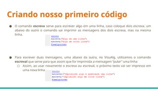 Criando nosso primeiro código
● O comando escreva serve para escrever algo em uma linha, caso coloque dois escreva, um
abaixo do outro o comando vai imprimir as mensagens dos dois escreva, mas na mesma
linha.
● Para escrever duas mensagens, uma abaixo da outra, no VisuAlg, utilizamos o comando
escreval que serve para que assim que for imprimida a mensagem “pular” uma linha
○ Assim, ao usar novamente o escreva ou escreval, o próximo texto vai ser impresso em
uma nova linha.
 