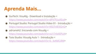 Aprenda Mais...
● GuiTech: VisuAlg - Download e Instalação <
https://www.youtube.com/watch?v=dPV7fUuXEoA>
● Portugol Studio: Portugol Studio Vídeo 01 - Introdução <
https://www.youtube.com/watch?v=K02TnB3IGnQ>
● adrianoh2: Iniciando com Visualg <
https://www.youtube.com/watch?v=sU17rbKEPUA>
● Tuto Studio: Visualg Aula 1 - Introdução <
https://www.youtube.com/watch?v=6-_leAMCi8M>
 