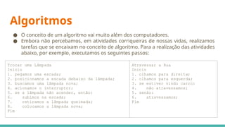 Algoritmos
● O conceito de um algoritmo vai muito além dos computadores.
● Embora não percebamos, em atividades corriqueiras de nossas vidas, realizamos
tarefas que se encaixam no conceito de algoritmo. Para a realização das atividades
abaixo, por exemplo, executamos os seguintes passos:
Trocar uma Lâmpada
Início
1. pegamos uma escada;
2. posicionamos a escada debaixo da lâmpada;
3. buscamos uma lâmpada nova;
4. acionamos o interruptor;
5. se a lâmpada não acender, então:
6. subimos na escada;
7. retiramos a lâmpada queimada;
8. colocamos a lâmpada nova;
Fim
Atravessar a Rua
Início
1. olhamos para direita;
2. olhamos para esquerda;
3. se estiver vindo carro:
4. não atravessamos;
5. senão:
6. atravessamos;
Fim
 