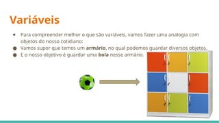 Variáveis
● Para compreender melhor o que são variáveis, vamos fazer uma analogia com
objetos do nosso cotidiano:
● Vamos supor que temos um armário, no qual podemos guardar diversos objetos.
● E o nosso objetivo é guardar uma bola nesse armário.
 