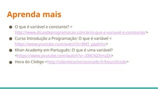 Aprenda mais
● O que é variável e constante? <
http://www.dicasdeprogramacao.com.br/o-que-e-variavel-e-constante/>
● Curso Introdução a Programação: O que é variável <
https://www.youtube.com/watch?v=8tKI_yppKmc>
● Khan Academy em Português: O que é uma variável?
<https://www.youtube.com/watch?v=-ZMCNZXmzZk>
● Hora do Código <http://silentteacher.toxicode.fr/hourofcode>
 