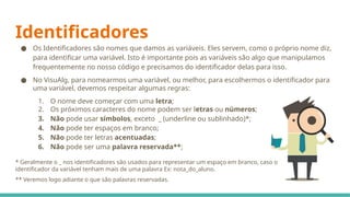 Identificadores
● Os Identificadores são nomes que damos as variáveis. Eles servem, como o próprio nome diz,
para identificar uma variável. Isto é importante pois as variáveis são algo que manipulamos
frequentemente no nosso código e precisamos do identificador delas para isso.
● No VisuAlg, para nomearmos uma variável, ou melhor, para escolhermos o identificador para
uma variável, devemos respeitar algumas regras:
1. O nome deve começar com uma letra;
2. Os próximos caracteres do nome podem ser letras ou números;
3. Não pode usar símbolos, exceto _ (underline ou sublinhado)*;
4. Não pode ter espaços em branco;
5. Não pode ter letras acentuadas;
6. Não pode ser uma palavra reservada**;
* Geralmente o _ nos identificadores são usados para representar um espaço em branco, caso o
identificador da variável tenham mais de uma palavra Ex: nota_do_aluno.
** Veremos logo adiante o que são palavras reservadas.
 
