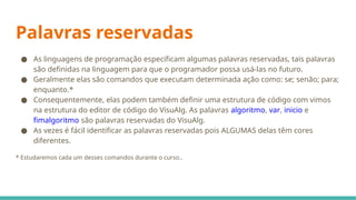 Palavras reservadas
● As linguagens de programação especificam algumas palavras reservadas, tais palavras
são definidas na linguagem para que o programador possa usá-las no futuro.
● Geralmente elas são comandos que executam determinada ação como: se; senão; para;
enquanto.*
● Consequentemente, elas podem também definir uma estrutura de código com vimos
na estrutura do editor de código do VisuAlg. As palavras algoritmo, var, inicio e
fimalgoritmo são palavras reservadas do VisuAlg.
● As vezes é fácil identificar as palavras reservadas pois ALGUMAS delas têm cores
diferentes.
* Estudaremos cada um desses comandos durante o curso..
 