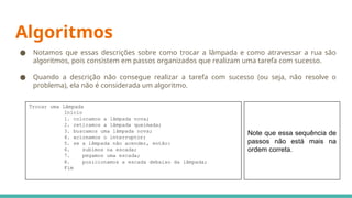 Algoritmos
● Notamos que essas descrições sobre como trocar a lâmpada e como atravessar a rua são
algoritmos, pois consistem em passos organizados que realizam uma tarefa com sucesso.
● Quando a descrição não consegue realizar a tarefa com sucesso (ou seja, não resolve o
problema), ela não é considerada um algoritmo.
Note que essa sequência de
passos não está mais na
ordem correta.
Trocar uma Lâmpada
Início
1. colocamos a lâmpada nova;
2. retiramos a lâmpada queimada;
3. buscamos uma lâmpada nova;
4. acionamos o interruptor;
5. se a lâmpada não acender, então:
6. subimos na escada;
7. pegamos uma escada;
8. posicionamos a escada debaixo da lâmpada;
Fim
 
