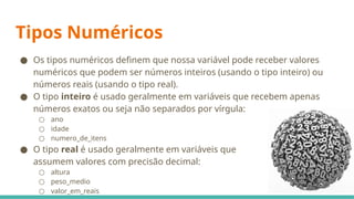Tipos Numéricos
● Os tipos numéricos definem que nossa variável pode receber valores
numéricos que podem ser números inteiros (usando o tipo inteiro) ou
números reais (usando o tipo real).
● O tipo inteiro é usado geralmente em variáveis que recebem apenas
números exatos ou seja não separados por vírgula:
○ ano
○ idade
○ numero_de_itens
● O tipo real é usado geralmente em variáveis que
assumem valores com precisão decimal:
○ altura
○ peso_medio
○ valor_em_reais
 