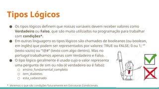 Tipos Lógicos
● Os tipos lógicos definem que nossas variáveis devem receber valores como
Verdadeiro ou Falso, que são muito utilizados na programação para trabalhar
com condições*.
● Em outras linguagens os tipos lógicos são chamados de booleanos (ou boolean,
em inglês) que podem ser representados por valores: TRUE ou FALSE; 0 ou 1; “”
(texto vazio) ou “!@#” (texto com algo dentro). Mas no
portugol trabalhamos apenas com Verdadeiro e Falso.
● O tipo lógico geralmente é usado cujo o valor representa
uma pergunta de sim ou não (é verdadeiro ou é falso):
○ ensino_fundamental_completo
○ tem_diabetes
○ esta_cadastrado
* Veremos o que são condições futuramente em Estruturas Condicionais
 