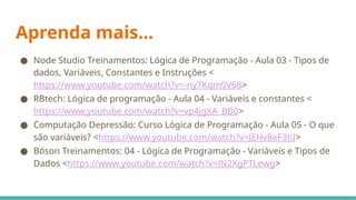 Aprenda mais...
● Node Studio Treinamentos: Lógica de Programação - Aula 03 - Tipos de
dados, Variáveis, Constantes e Instruções <
https://www.youtube.com/watch?v=-ny7Kqm0V68>
● RBtech: Lógica de programação - Aula 04 - Variáveis e constantes <
https://www.youtube.com/watch?v=vp4jgXA_BB0>
● Computação Depressão: Curso Lógica de Programação - Aula 05 - O que
são variáveis? <https://www.youtube.com/watch?v=JEHv8eF3tiI>
● Bóson Treinamentos: 04 - Lógica de Programação - Variáveis e Tipos de
Dados <https://www.youtube.com/watch?v=lN2XgPTLewg>
 