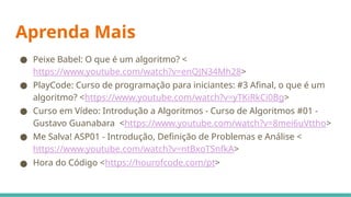 Aprenda Mais
● Peixe Babel: O que é um algoritmo? <
https://www.youtube.com/watch?v=enQJN34Mh28>
● PlayCode: Curso de programação para iniciantes: #3 Afinal, o que é um
algoritmo? <https://www.youtube.com/watch?v=yTKiRkCi0Bg>
● Curso em Vídeo: Introdução a Algoritmos - Curso de Algoritmos #01 -
Gustavo Guanabara <https://www.youtube.com/watch?v=8mei6uVttho>
● Me Salva! ASP01 - Introdução, Definição de Problemas e Análise <
https://www.youtube.com/watch?v=ntBxoTSnfkA>
● Hora do Código <https://hourofcode.com/pt>
 