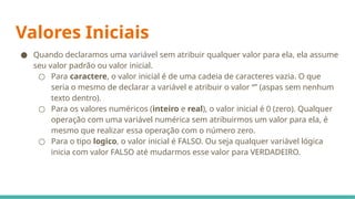 Valores Iniciais
● Quando declaramos uma variável sem atribuir qualquer valor para ela, ela assume
seu valor padrão ou valor inicial.
○ Para caractere, o valor inicial é de uma cadeia de caracteres vazia. O que
seria o mesmo de declarar a variável e atribuir o valor “” (aspas sem nenhum
texto dentro).
○ Para os valores numéricos (inteiro e real), o valor inicial é 0 (zero). Qualquer
operação com uma variável numérica sem atribuirmos um valor para ela, é
mesmo que realizar essa operação com o número zero.
○ Para o tipo logico, o valor inicial é FALSO. Ou seja qualquer variável lógica
inicia com valor FALSO até mudarmos esse valor para VERDADEIRO.
 