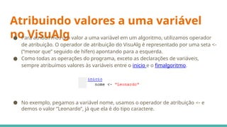 Atribuindo valores a uma variável
no VisuAlg
● Para atribuirmos um valor a uma variável em um algoritmo, utilizamos operador
de atribuição. O operador de atribuição do VisuAlg é representado por uma seta <-
(“menor que” seguido de hífen) apontando para a esquerda.
● Como todas as operações do programa, exceto as declarações de variáveis,
sempre atribuímos valores às variáveis entre o inicio e o fimalgoritmo.
● No exemplo, pegamos a variável nome, usamos o operador de atribuição <- e
demos o valor “Leonardo”, já que ela é do tipo caractere.
 