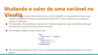 Mudando o valor de uma variável no
VisuAlg
● Os valores das variáveis são mutáveis (daí o nome “variável”), ou seja podemos mudar seus
valores a qualquer momento e quantas vezes quisermos, mesmo depois que o programa
esteja em execução.
● Por exemplo, uma variável que representa o número de gols em jogo de futebol: a cada gol
marcado essa variável teria que mudar seu valor.
● No VisuAlg, o código a seguir ilustra isso:
● No exemplo, atribuímos o valor 1 para a variável numero_gols e depois mudamos o seu valor
para 2.
 