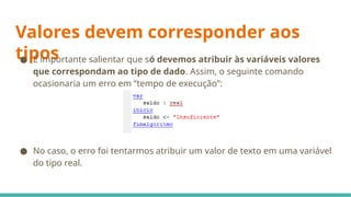 Valores devem corresponder aos
tipos
● É importante salientar que só devemos atribuir às variáveis valores
que correspondam ao tipo de dado. Assim, o seguinte comando
ocasionaria um erro em “tempo de execução”:
● No caso, o erro foi tentarmos atribuir um valor de texto em uma variável
do tipo real.
 