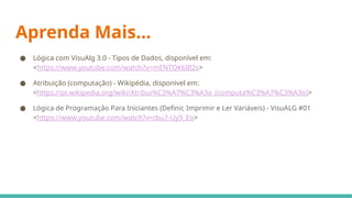 Aprenda Mais...
● Lógica com VisuAlg 3.0 - Tipos de Dados, disponível em:
<https://www.youtube.com/watch?v=mENTOK6lB2s>
● Atribuição (computação) - Wikipédia, disponível em:
<https://pt.wikipedia.org/wiki/Atribui%C3%A7%C3%A3o_(computa%C3%A7%C3%A3o)>
● Lógica de Programação Para Iniciantes (Definir, Imprimir e Ler Variáveis) - VisuALG #01
<https://www.youtube.com/watch?v=rbu7-Uy9_Eo>
 