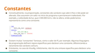Constantes
● Conceitualmente, na programação, constantes são variáveis cujo valor é fixo e não pode ser
alterado. Elas assumem um valor no início do programa e permanecem inalteráveis. Por
exemplo, a velocidade da luz, que é 300.000 km/s, não se altera, então poderíamos
representá-la como uma constante.
● Existem muitas "constantes" famosas, como o valor de PI, por exemplo. Algumas linguagens
de programação definem regras específicas para declarar uma constante, diferenciando-a
claramente das variáveis comuns.
● Entretanto, no caso do VisuAlg, infelizmente, não há uma sintaxe específica para declarar uma
constante.
 