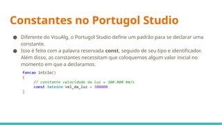 Constantes no Portugol Studio
● Diferente do VisuAlg, o Portugol Studio define um padrão para se declarar uma
constante.
● Isso é feito com a palavra reservada const, seguido de seu tipo e identificador.
Além disso, as constantes necessitam que coloquemos algum valor inicial no
momento em que a declaramos.
 
