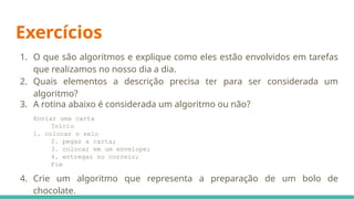 Exercícios
1. O que são algoritmos e explique como eles estão envolvidos em tarefas
que realizamos no nosso dia a dia.
2. Quais elementos a descrição precisa ter para ser considerada um
algoritmo?
3. A rotina abaixo é considerada um algoritmo ou não?
Enviar uma carta
Início
1. colocar o selo
2. pegar a carta;
3. colocar em um envelope;
4. entregar no correio;
Fim
4. Crie um algoritmo que representa a preparação de um bolo de
chocolate.
 