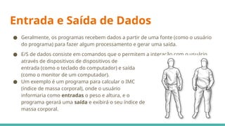 Entrada e Saída de Dados
● Geralmente, os programas recebem dados a partir de uma fonte (como o usuário
do programa) para fazer algum processamento e gerar uma saída.
● E/S de dados consiste em comandos que o permitem a interação com o usuário,
através de dispositivos de dispositivos de
entrada (como o teclado do computador) e saída
(como o monitor de um computador).
● Um exemplo é um programa para calcular o IMC
(índice de massa corporal), onde o usuário
informaria como entradas o peso e altura, e o
programa gerará uma saída e exibirá o seu índice de
massa corporal.
 