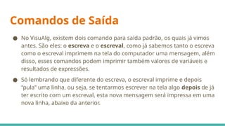 Comandos de Saída
● No VisuAlg, existem dois comando para saída padrão, os quais já vimos
antes. São eles: o escreva e o escreval, como já sabemos tanto o escreva
como o escreval imprimem na tela do computador uma mensagem, além
disso, esses comandos podem imprimir também valores de variáveis e
resultados de expressões.
● Só lembrando que diferente do escreva, o escreval imprime e depois
“pula” uma linha, ou seja, se tentarmos escrever na tela algo depois de já
ter escrito com um escreval, esta nova mensagem será impressa em uma
nova linha, abaixo da anterior.
 