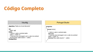 Código Completo
VisuAlg
algoritmo "Saldo da Conta Bancária"
var
saldo: real
inicio
// atrbui o valor a variável saldo
saldo <- 12367.13
// imprime uma mensagem com o valor da variável
escreva("Seu saldo atual é: ", saldo)
fimalgoritmo
Portugol Studio
programa
{
funcao inicio()
{
// atrbui o valor a variável saldo
real saldo
// imprime uma mensagem com o valor da variável
saldo = 12367.13
escreva("Seu saldo atual é: ", saldo)
}
}
 