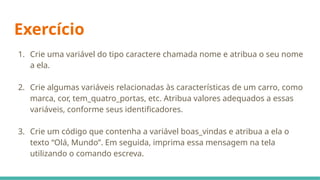 Exercício
1. Crie uma variável do tipo caractere chamada nome e atribua o seu nome
a ela.
2. Crie algumas variáveis relacionadas às características de um carro, como
marca, cor, tem_quatro_portas, etc. Atribua valores adequados a essas
variáveis, conforme seus identificadores.
3. Crie um código que contenha a variável boas_vindas e atribua a ela o
texto “Olá, Mundo”. Em seguida, imprima essa mensagem na tela
utilizando o comando escreva.
 