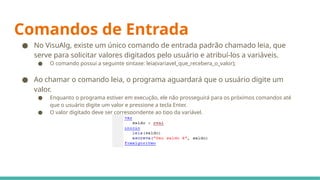 Comandos de Entrada
● No VisuAlg, existe um único comando de entrada padrão chamado leia, que
serve para solicitar valores digitados pelo usuário e atribuí-los a variáveis.
● O comando possui a seguinte sintaxe: leia(variavel_que_recebera_o_valor);
● Ao chamar o comando leia, o programa aguardará que o usuário digite um
valor.
● Enquanto o programa estiver em execução, ele não prosseguirá para os próximos comandos até
que o usuário digite um valor e pressione a tecla Enter.
● O valor digitado deve ser correspondente ao tipo da variável.
 